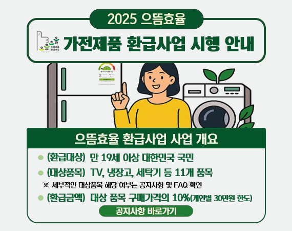<p>2025 으뜸효율 가전제품 환급사업 시행 안내</p><p>으뜸효율 환급사업 사업 개요</p><p>- (환급대상) 만 19세 이상 대한민국 국민</p><p>- (대상품목) TV, 냉장고, 세탁기 등 11개 품목</p><p>※ 세부적인 대상품목 해당 여부는 공지사항 및 FAQ 확인</p><p>- (환급금액) 대상 품목 구매가격의 10%(개인별 30만원 한도)</p><p>공지사항 바로가기</p>