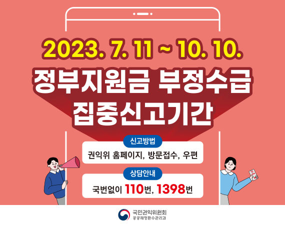 <p>2023 정부지원금 부정수급 집중신고기간 / 기간: 2023.07.11~10.10 / 신고방법: 권익위 홈페이지, 방문접수, 우편 / 상담안내: 국번없이 110번, 1398번<br></p>