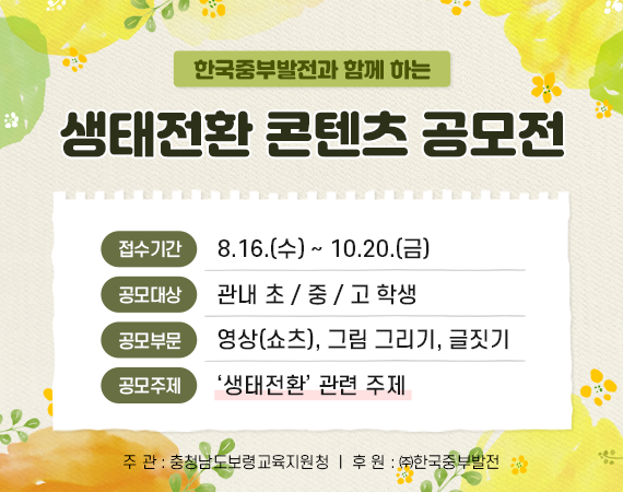 한국중부발전과 함께 하는 생태전환 콘텐츠 공모전 / 접수기간 : 8.16.(수)~10.20.(금) / 공모대상 : 관내 초/중/고 학생 / 공모부문 : 영상(쇼츠), 그림 그리기, 글짓기 / 공모주제 : '생태전환' 관련 주제 / 주관 : 충청남도보령교육지원청 / 후원 : (주)한국중부발전