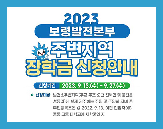 2023 보령발전본부 주변지역 장학금 신청안내 (신청기간: 2023. 9. 13.(수) ~ 9. 27.(수) / 신청대상: 발전소 주변지역(주교·주포·오천·천북면 및 웅천읍 성동리)에 실제 거주하는 주민 및 주민의 자녀 중 주민등록초본 상 2022. 9. 13. 이전 전입자이며 중등·고등·대학교에 재학중인 자)