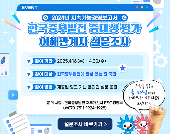 <p style="margin-left: 40px;">2024년 지속가능경영보고서 한국중부발전 중대성 평가 이해관계자 설문조사 참여 기간 2025.4.16(수) ~ 4.30.(수) 참여 대상 한국중부발전에 관심 있는 전 국민 참여방법 제공된 링크 기반 온라인 설문 응답 문의 사항 : 한국중부발전 재무개선처 ESG경영부 (전화 070-7511-1924~1925) 추첨을 통해 총 30명에게 스타벅스 기프티콘을 드립니다! 설문조사 바로가기</p>