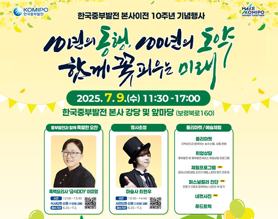 <p style="line-height: 1.5;">한국중부발전 본사이전 10주년 기념행사 10년의 동행, 100년의 도약 함께 꽃피우는 미래</p><p style="line-height: 1.5;">2025.7.9(수) 11:30 ~ 17:00</p><p style="line-height: 1.5;">한국중부발전 본사 강당 및 앞마당(보령북로160)</p>