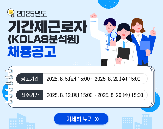 <p>2025년도 기간제근로자(KOLAS분석원)채용공고</p><p>공고기간 : 2025. 8. 5.(화) 15:00 ~ 2025. 8. 20.(수) 15:00</p><p>접수기간 : 2025. 8. 12.(화) 15:00 ~ 2025. 8. 20.(수) 15:00</p><p>자세히 보기</p>