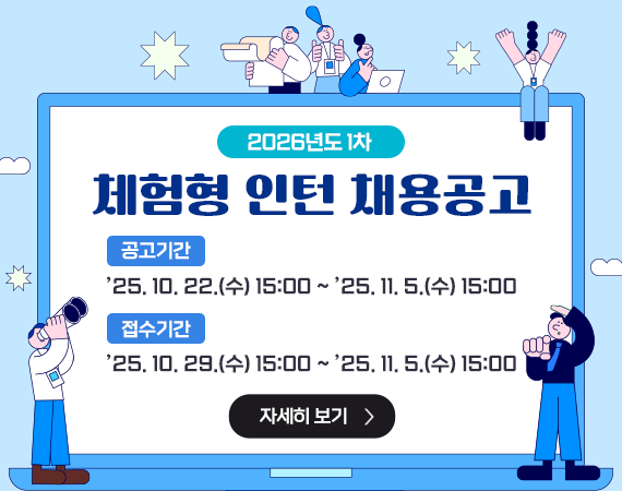 <p>2026년도 1차 체험형 인턴 채용공고</p><p>공고기간:'25. 10. 22.(수) 15:00 ~ '25. 11. 5.(수) 15:00</p><p>접수기간:'25. 10. 29.(수) 15:00 ~ '25. 11. 5.(수) 15:00</p><p>자세히 보기</p><p><br></p><p><br></p>